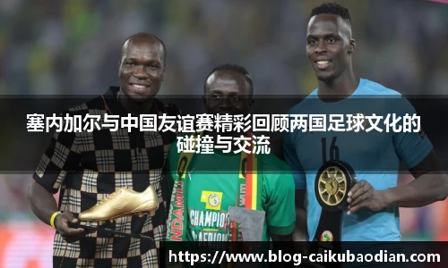 塞内加尔与中国友谊赛精彩回顾两国足球文化的碰撞与交流