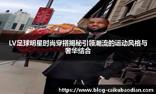 LV足球明星时尚穿搭揭秘引领潮流的运动风格与奢华结合